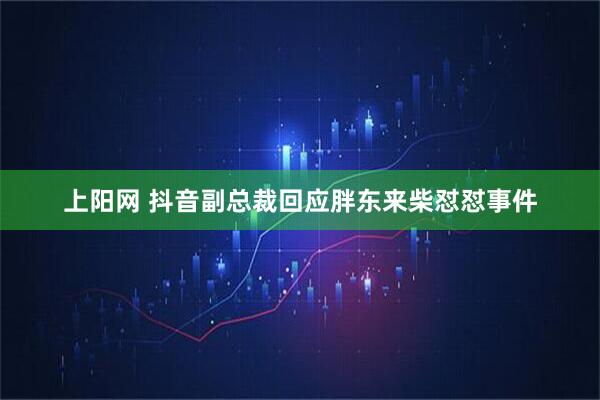 上阳网 抖音副总裁回应胖东来柴怼怼事件