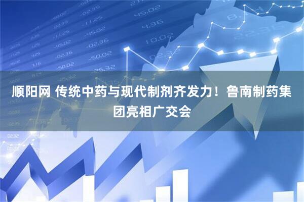 顺阳网 传统中药与现代制剂齐发力！鲁南制药集团亮相广交会