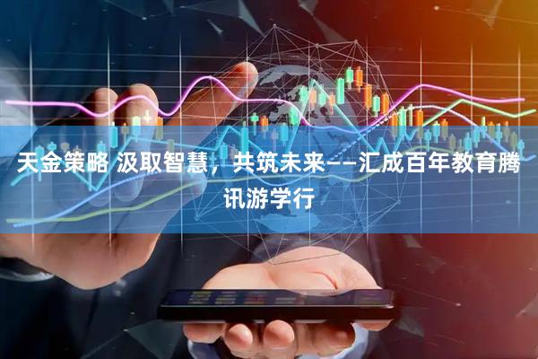 天金策略 汲取智慧，共筑未来——汇成百年教育腾讯游学行