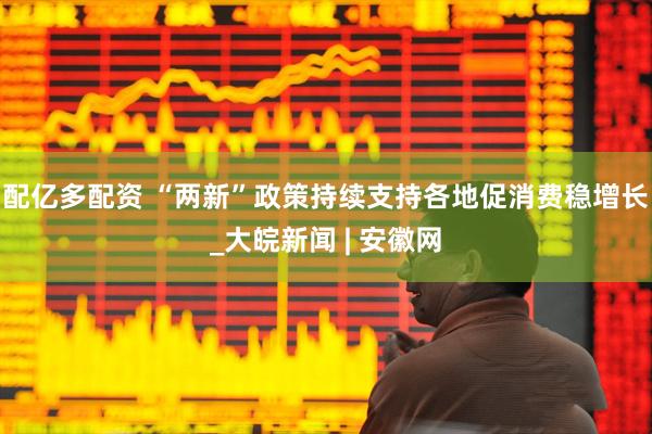配亿多配资 “两新”政策持续支持各地促消费稳增长_大皖新闻 | 安徽网
