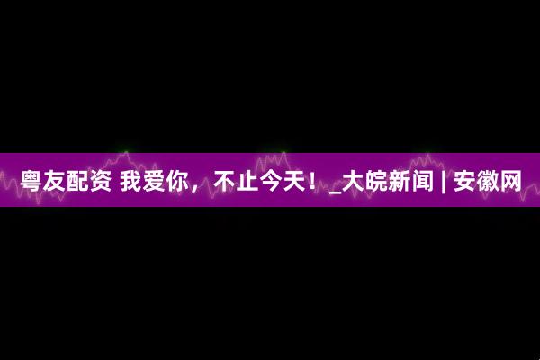 粤友配资 我爱你，不止今天！_大皖新闻 | 安徽网
