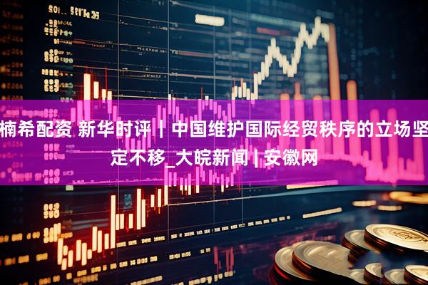 楠希配资 新华时评｜中国维护国际经贸秩序的立场坚定不移_大皖新闻 | 安徽网