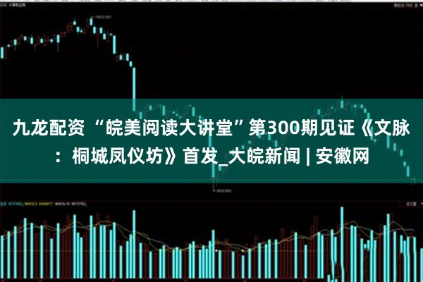 九龙配资 “皖美阅读大讲堂”第300期见证《文脉：桐城凤仪坊》首发_大皖新闻 | 安徽网