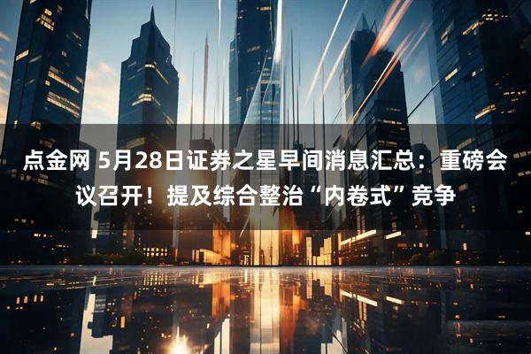 点金网 5月28日证券之星早间消息汇总：重磅会议召开！提及综合整治“内卷式”竞争