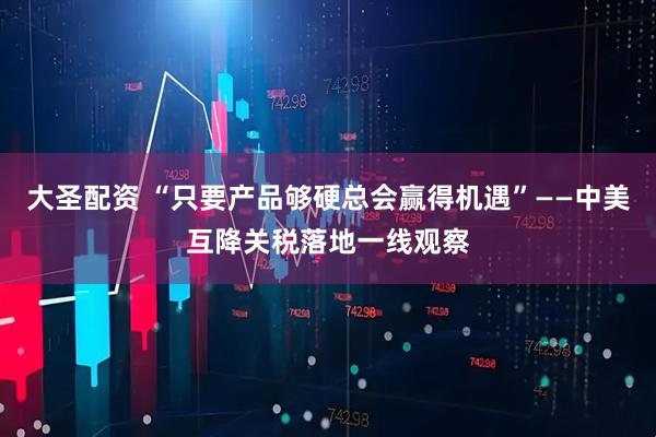大圣配资 “只要产品够硬总会赢得机遇”——中美互降关税落地一线观察