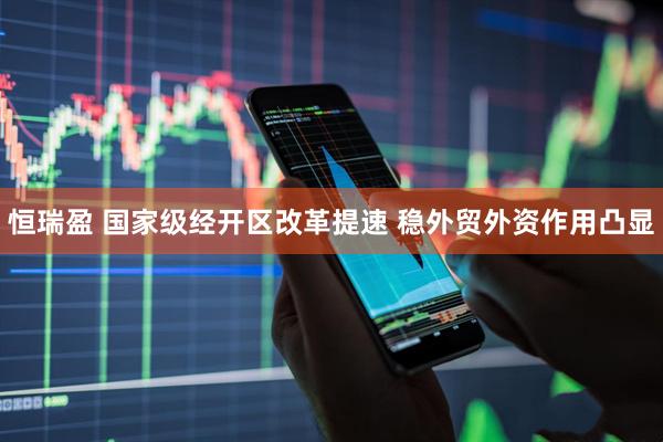 恒瑞盈 国家级经开区改革提速 稳外贸外资作用凸显