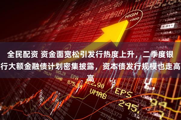 全民配资 资金面宽松引发行热度上升，二季度银行大额金融债计划密集披露，资本债发行规模也走高
