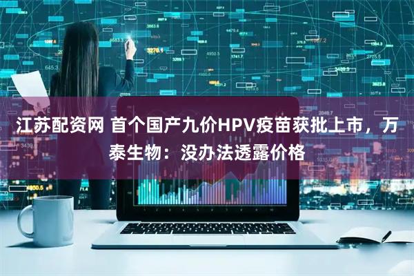 江苏配资网 首个国产九价HPV疫苗获批上市，万泰生物：没办法透露价格
