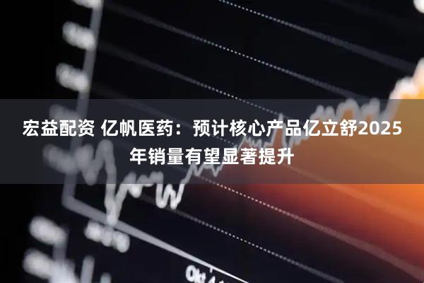 宏益配资 亿帆医药：预计核心产品亿立舒2025年销量有望显著提升