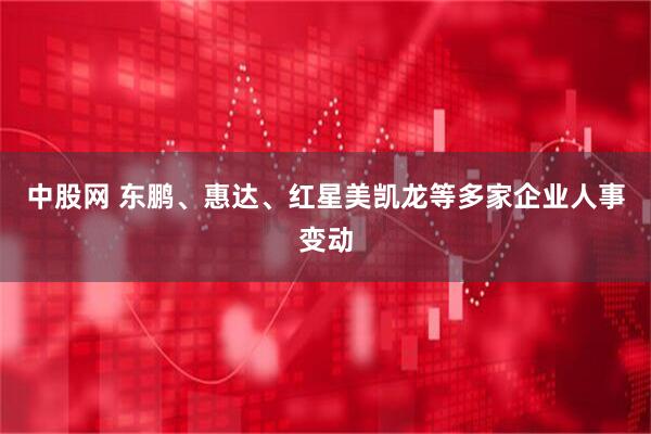 中股网 东鹏、惠达、红星美凯龙等多家企业人事变动