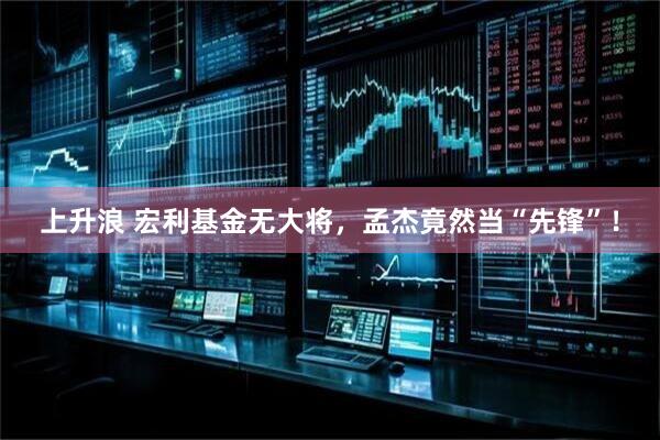 上升浪 宏利基金无大将，孟杰竟然当“先锋”！