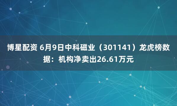 博星配资 6月9日中科磁业（301141）龙虎榜数据：机构净卖出26.61万元