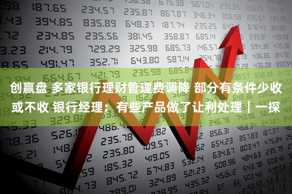 创赢盘 多家银行理财管理费调降 部分有条件少收或不收 银行经理：有些产品做了让利处理｜一探