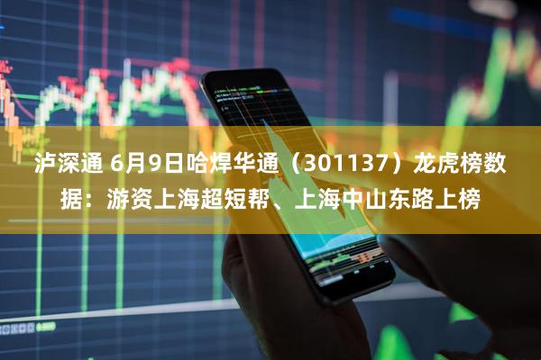 泸深通 6月9日哈焊华通（301137）龙虎榜数据：游资上海超短帮、上海中山东路上榜