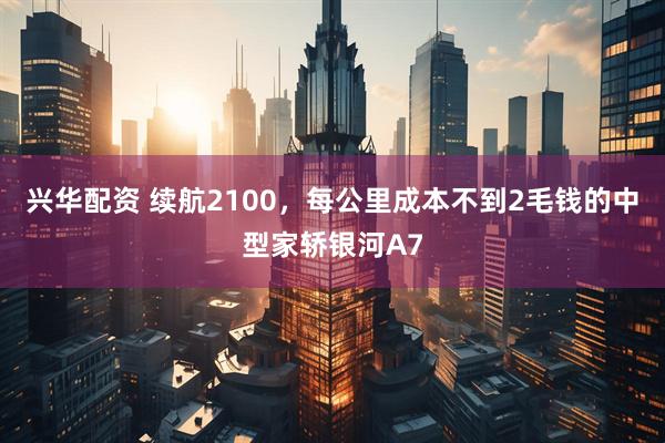 兴华配资 续航2100，每公里成本不到2毛钱的中型家轿银河A7