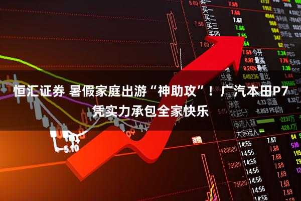 恒汇证券 暑假家庭出游“神助攻”！广汽本田P7凭实力承包全家快乐