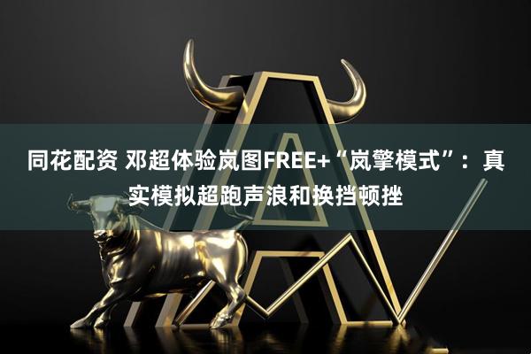 同花配资 邓超体验岚图FREE+“岚擎模式”：真实模拟超跑声浪和换挡顿挫