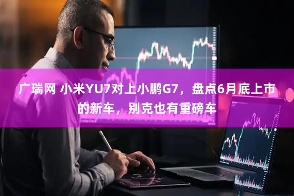 广瑞网 小米YU7对上小鹏G7，盘点6月底上市的新车，别克也有重磅车