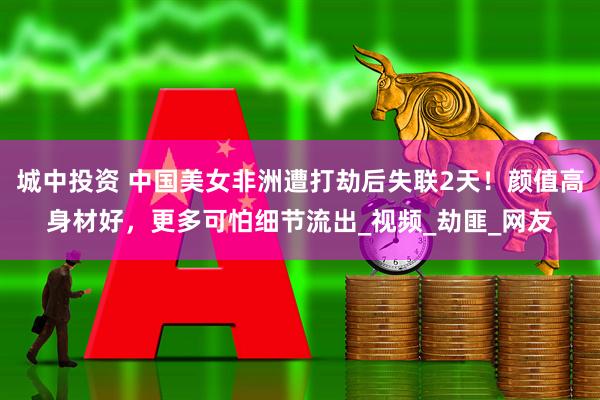城中投资 中国美女非洲遭打劫后失联2天！颜值高身材好，更多可怕细节流出_视频_劫匪_网友