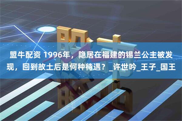 盟牛配资 1996年，隐居在福建的锡兰公主被发现，回到故土后是何种待遇？_许世吟_王子_国王