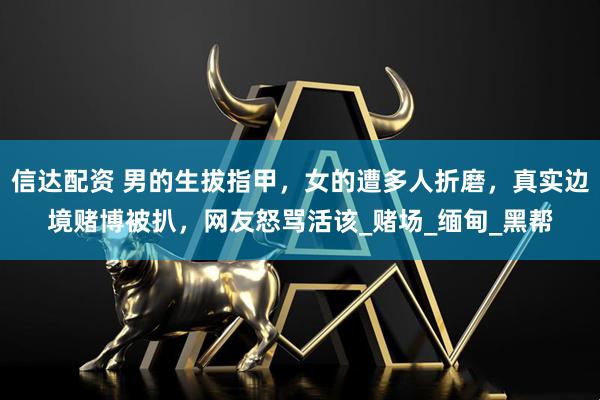 信达配资 男的生拔指甲，女的遭多人折磨，真实边境赌博被扒，网友怒骂活该_赌场_缅甸_黑帮