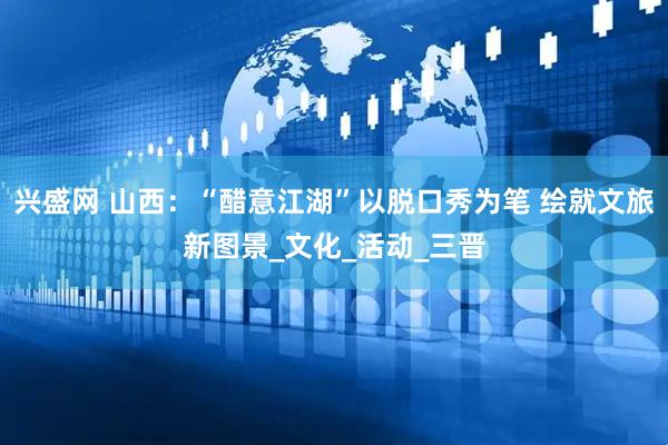 兴盛网 山西：“醋意江湖”以脱口秀为笔 绘就文旅新图景_文化_活动_三晋