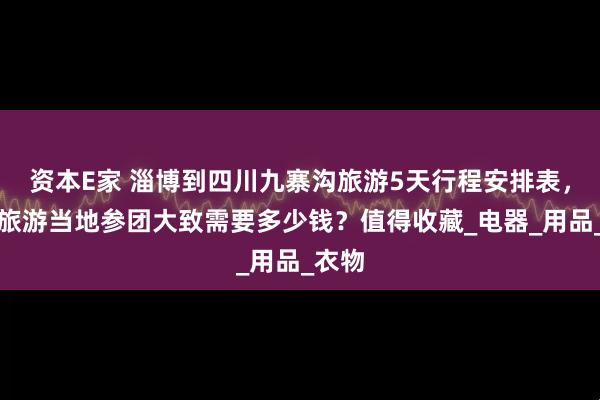 资本E家 淄博到四川九寨沟旅游5天行程安排表，四川旅游当地参团大致需要多少钱？值得收藏_电器_用品_衣物