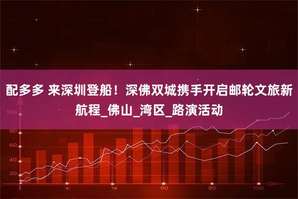 配多多 来深圳登船！深佛双城携手开启邮轮文旅新航程_佛山_湾区_路演活动