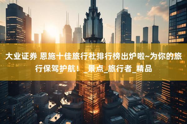 大业证券 恩施十佳旅行社排行榜出炉啦~为你的旅行保驾护航！_景点_旅行者_精品
