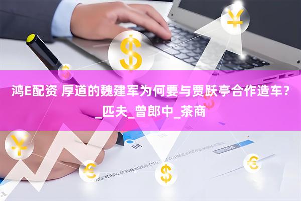 鸿E配资 厚道的魏建军为何要与贾跃亭合作造车？_匹夫_曾郎中_茶商