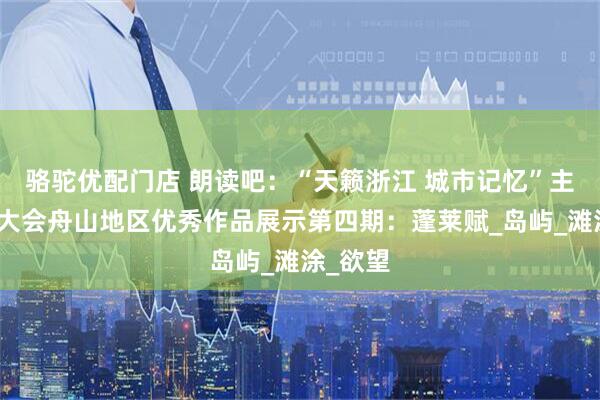 骆驼优配门店 朗读吧：“天籁浙江 城市记忆”主题朗诵大会舟山地区优秀作品展示第四期：蓬莱赋_岛屿_滩涂_欲望