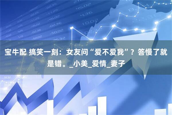 宝牛配 搞笑一刻：女友问“爱不爱我”？答慢了就是错。_小美_爱情_妻子