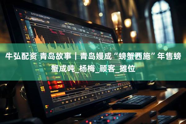 牛弘配资 青岛故事｜青岛嫚成“螃蟹西施”年售螃蟹成吨_杨梅_顾客_摊位