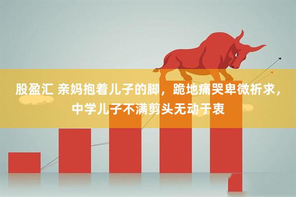 股盈汇 亲妈抱着儿子的脚，跪地痛哭卑微祈求，中学儿子不满剪头无动于衷