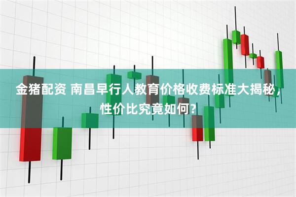 金猪配资 南昌早行人教育价格收费标准大揭秘，性价比究竟如何？