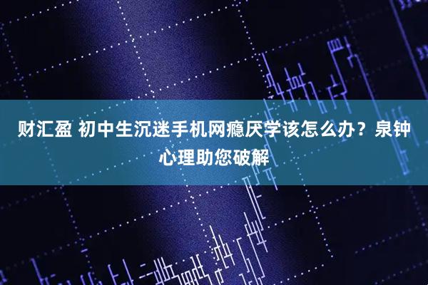 财汇盈 初中生沉迷手机网瘾厌学该怎么办？泉钟心理助您破解