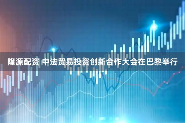 隆源配资 中法贸易投资创新合作大会在巴黎举行
