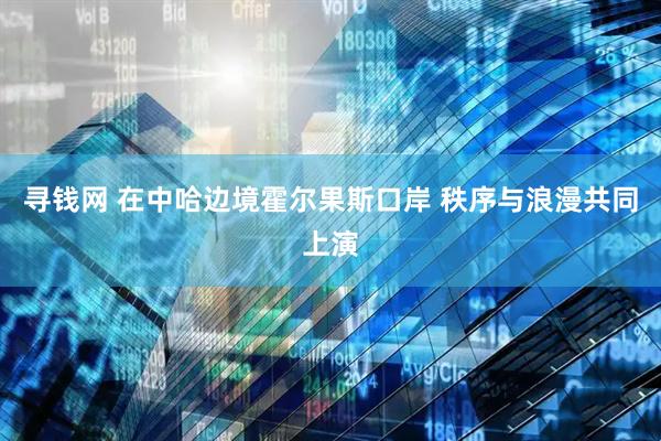 寻钱网 在中哈边境霍尔果斯口岸 秩序与浪漫共同上演
