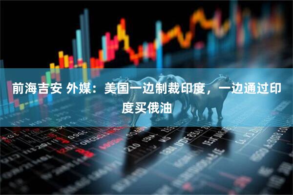 前海吉安 外媒：美国一边制裁印度，一边通过印度买俄油