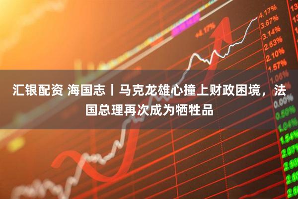 汇银配资 海国志丨马克龙雄心撞上财政困境，法国总理再次成为牺牲品
