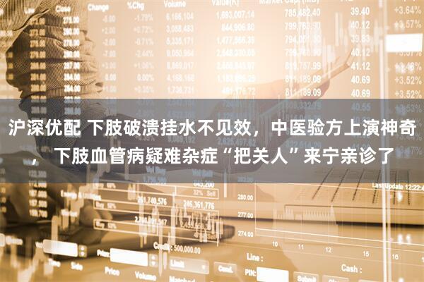 沪深优配 下肢破溃挂水不见效，中医验方上演神奇， 下肢血管病疑难杂症“把关人”来宁亲诊了