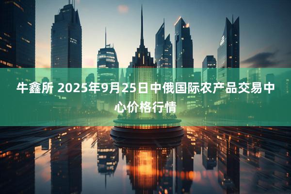 牛鑫所 2025年9月25日中俄国际农产品交易中心价格行情